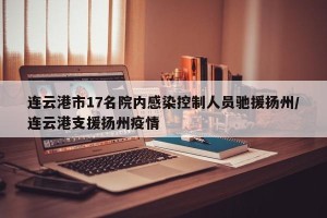 连云港市17名院内感染控制人员驰援扬州/连云港支援扬州疫情