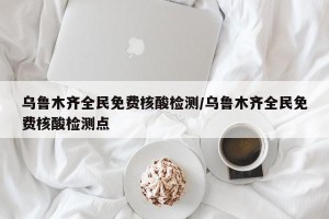 乌鲁木齐全民免费核酸检测/乌鲁木齐全民免费核酸检测点