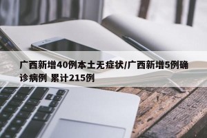 广西新增40例本土无症状/广西新增5例确诊病例 累计215例