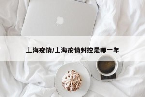 上海疫情/上海疫情封控是哪一年