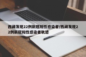 西藏发现22例新冠阳性感染者/西藏发现22例新冠阳性感染者轨迹