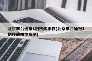 北京丰台通报1例核酸阳性(北京丰台通报1例核酸阳性病例)