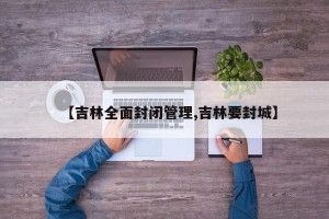 【吉林全面封闭管理,吉林要封城】