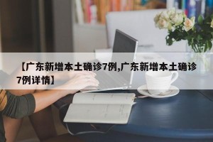 【广东新增本土确诊7例,广东新增本土确诊7例详情】