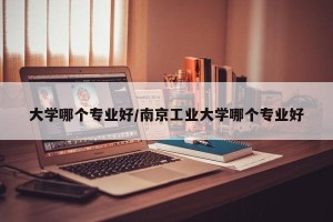 大学哪个专业好/南京工业大学哪个专业好