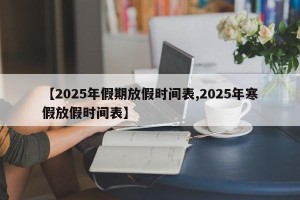 【2025年假期放假时间表,2025年寒假放假时间表】