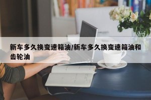 新车多久换变速箱油/新车多久换变速箱油和齿轮油