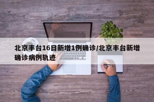 北京丰台16日新增1例确诊/北京丰台新增确诊病例轨迹
