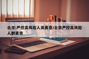 北京:严控高风险人员离京/北京严控高风险人群离京