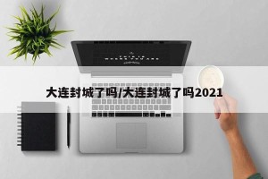 大连封城了吗/大连封城了吗2021