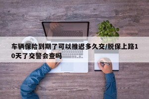 车辆保险到期了可以推迟多久交/脱保上路10天了交警会查吗