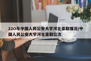 22O年中国人民公安大学河北录取情况/中国人民公安大学河北录取位次