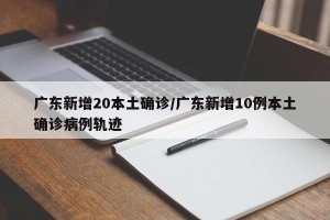 广东新增20本土确诊/广东新增10例本土确诊病例轨迹