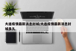 大连疫情最新消息封城/大连疫情最新消息封城多久