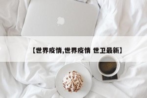 【世界疫情,世界疫情 世卫最新】