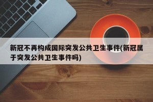新冠不再构成国际突发公共卫生事件(新冠属于突发公共卫生事件吗)