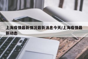 上海疫情最新情况最新消息今天/上海疫情最新动态