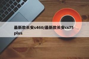 最新款长安s460/最新款长安cs75 plus