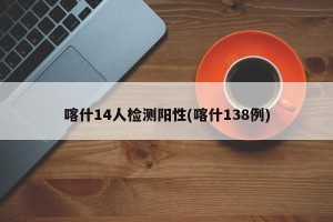 喀什14人检测阳性(喀什138例)