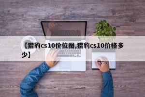 【猎豹cs10价位图,猎豹cs10价格多少】