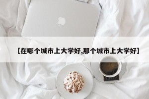 【在哪个城市上大学好,那个城市上大学好】