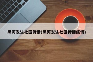 黑河发生社区传播(黑河发生社区传播疫情)