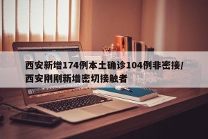 西安新增174例本土确诊104例非密接/西安刚刚新增密切接触者