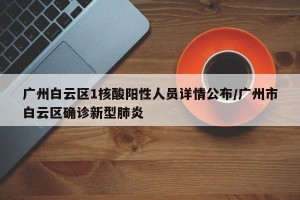 广州白云区1核酸阳性人员详情公布/广州市白云区确诊新型肺炎