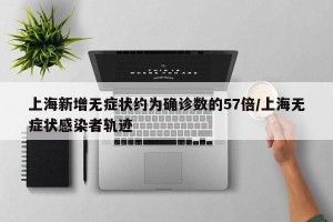 上海新增无症状约为确诊数的57倍/上海无症状感染者轨迹