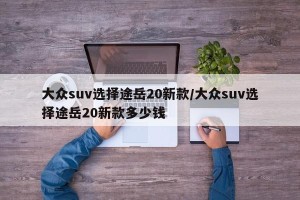 大众suv选择途岳20新款/大众suv选择途岳20新款多少钱