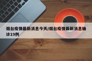 烟台疫情最新消息今天/烟台疫情最新消息确诊19例