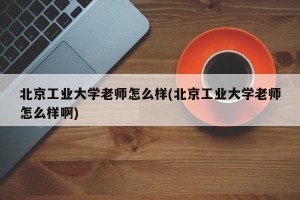 北京工业大学老师怎么样(北京工业大学老师怎么样啊)