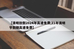 【清明放假2024年高速免费,21年清明节假期高速免费】