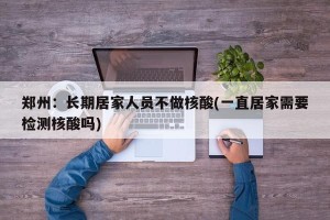郑州：长期居家人员不做核酸(一直居家需要检测核酸吗)