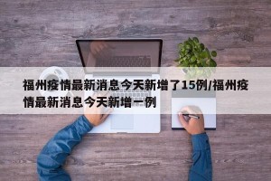 福州疫情最新消息今天新增了15例/福州疫情最新消息今天新增一例