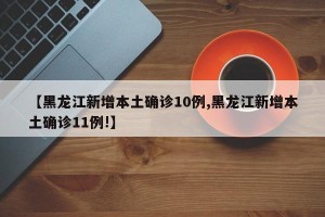 【黑龙江新增本土确诊10例,黑龙江新增本土确诊11例!】