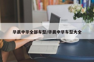 华晨中华全部车型/华晨中华车型大全