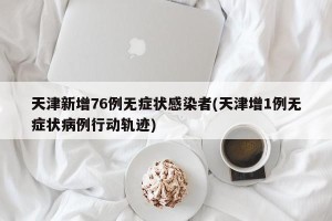 天津新增76例无症状感染者(天津增1例无症状病例行动轨迹)