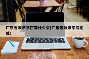 广东省政法学院郑什么荣(广东省政法学院地址)