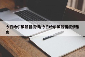 今日哈尔滨最新疫情/今日哈尔滨最新疫情消息