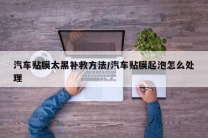 汽车贴膜太黑补救方法/汽车贴膜起泡怎么处理