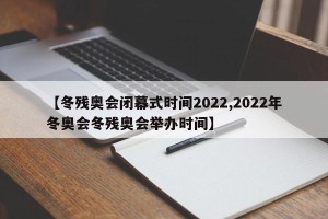 【冬残奥会闭幕式时间2022,2022年冬奥会冬残奥会举办时间】