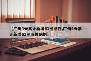 【广州4天累计新增61例阳性,广州4天累计新增61例阳性病例】