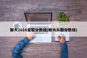 聊大2016录取分数线(聊大入取分数线)