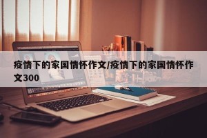 疫情下的家国情怀作文/疫情下的家国情怀作文300