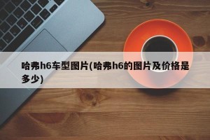 哈弗h6车型图片(哈弗h6的图片及价格是多少)