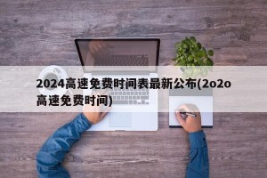 2024高速免费时间表最新公布(2o2o高速免费时间)