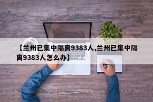 【兰州已集中隔离9383人,兰州已集中隔离9383人怎么办】