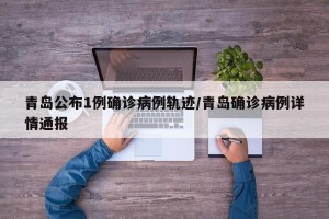 青岛公布1例确诊病例轨迹/青岛确诊病例详情通报