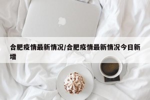 合肥疫情最新情况/合肥疫情最新情况今日新增